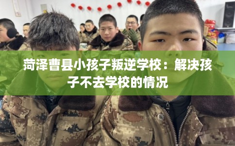 菏泽曹县小孩子叛逆学校：解决孩子不去学校的情况