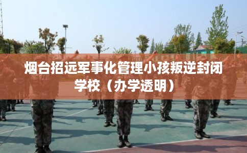 烟台招远军事化管理小孩叛逆封闭学校（办学透明）