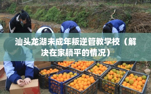 汕头龙湖未成年叛逆管教学校（解决在家躺平的情况）