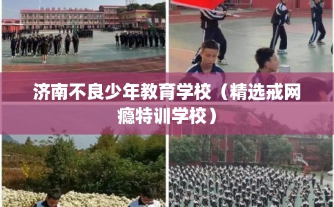 济南不良少年教育学校（精选戒网瘾特训学校）