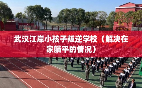 武汉江岸小孩子叛逆学校（解决在家躺平的情况）