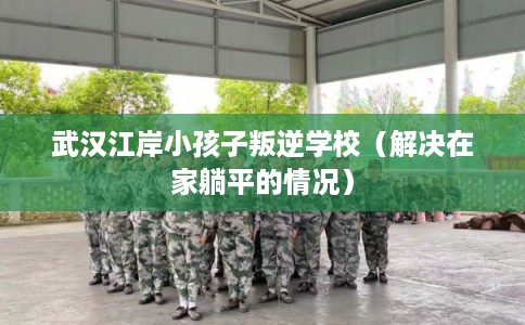 武汉江岸小孩子叛逆学校（解决在家躺平的情况）