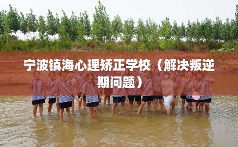 宁波镇海心理矫正学校（解决叛逆期问题）
