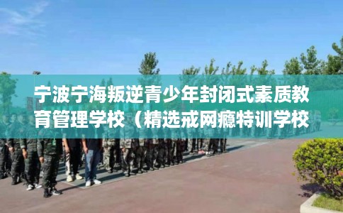 宁波宁海叛逆青少年封闭式素质教育管理学校（精选戒网瘾特训学校）