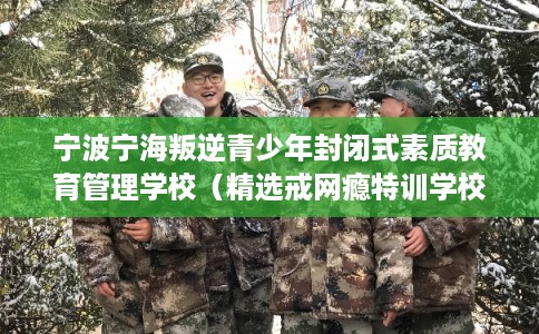 宁波宁海叛逆青少年封闭式素质教育管理学校（精选戒网瘾特训学校）