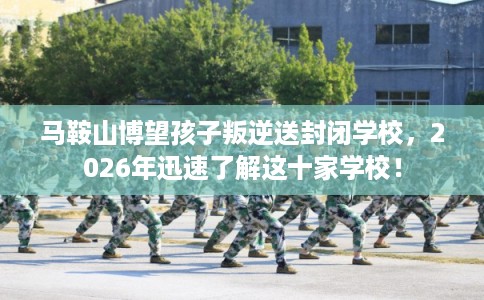 马鞍山博望孩子叛逆送封闭学校，2026年迅速了解这十家学校！