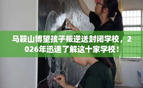 马鞍山博望孩子叛逆送封闭学校，2026年迅速了解这十家学校！