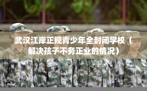 武汉江岸正规青少年全封闭学校（解决孩子不务正业的情况）