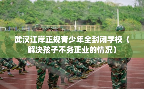 武汉江岸正规青少年全封闭学校（解决孩子不务正业的情况）