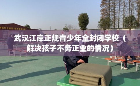 武汉江岸正规青少年全封闭学校（解决孩子不务正业的情况）