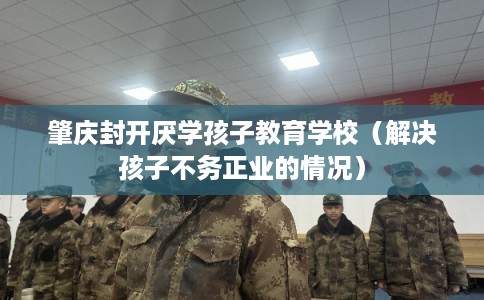 肇庆封开厌学孩子教育学校(解决孩子不务正业的情况) 肇庆封开厌学孩子教育学校(解决孩子不务正业的情况)