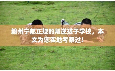 赣州宁都正规的叛逆孩子学校，本文为您实地考察过！