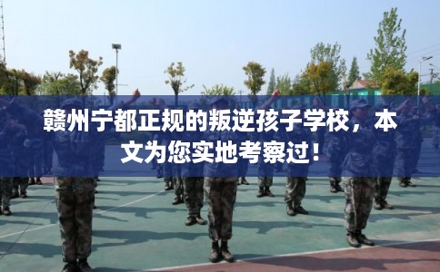 赣州宁都正规的叛逆孩子学校，本文为您实地考察过！