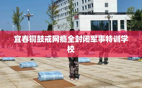 宜春铜鼓戒网瘾全封闭军事特训学校