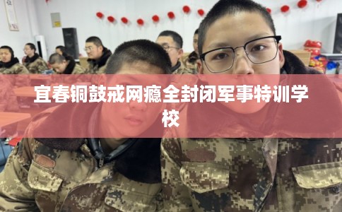 宜春铜鼓戒网瘾全封闭军事特训学校