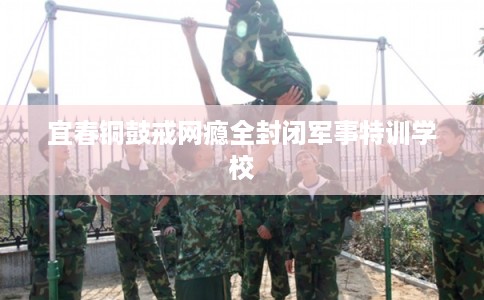 宜春铜鼓戒网瘾全封闭军事特训学校