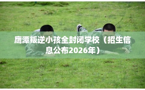 鹰潭叛逆小孩全封闭学校（招生信息公布2026年）