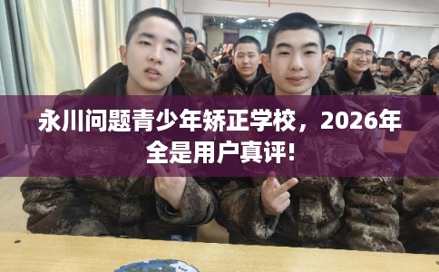 永川问题青少年矫正学校，2026年全是用户真评!