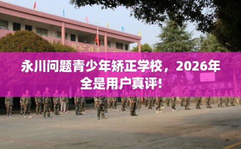 永川问题青少年矫正学校，2026年全是用户真评!