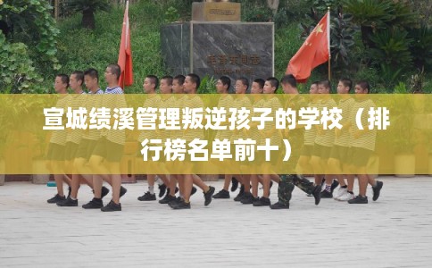 宣城绩溪管理叛逆孩子的学校（排行榜名单前十）