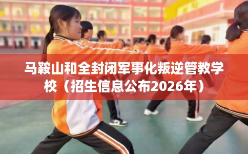 马鞍山和全封闭军事化叛逆管教学校（招生信息公布2026年）