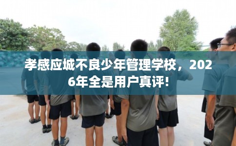 孝感应城不良少年管理学校，2026年全是用户真评!