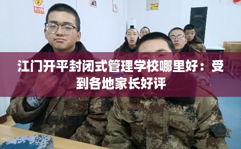 江门开平封闭式管理学校哪里好：受到各地家长好评