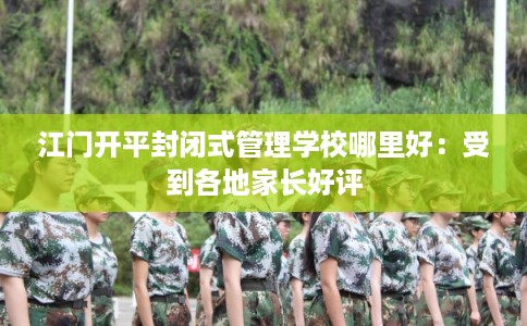 江门开平封闭式管理学校哪里好：受到各地家长好评