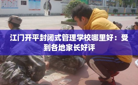 江门开平封闭式管理学校哪里好：受到各地家长好评