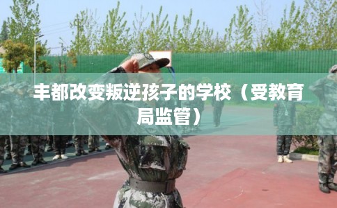 丰都改变叛逆孩子的学校(受教育局监管) 丰都改变叛逆孩子的学校(受教育局监管)