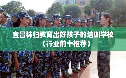 宜昌秭归教育出好孩子的培训学校(行业前十推荐) 宜昌秭归教育出好孩子的培训学校(行业前十推荐)