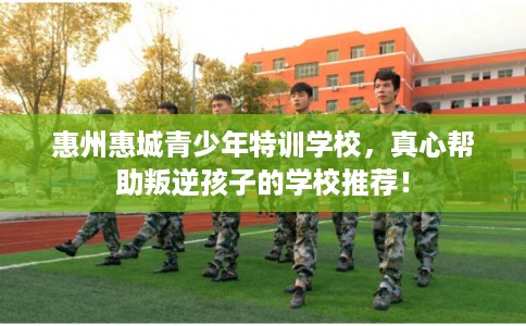 惠州惠城青少年特训学校,真心帮助叛逆孩子的学校推荐! 惠州惠城青少年特训学校,真心帮助叛逆孩子的学校推荐!