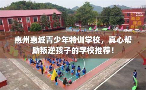 惠州惠城青少年特训学校,真心帮助叛逆孩子的学校推荐! 惠州惠城青少年特训学校,真心帮助叛逆孩子的学校推荐!