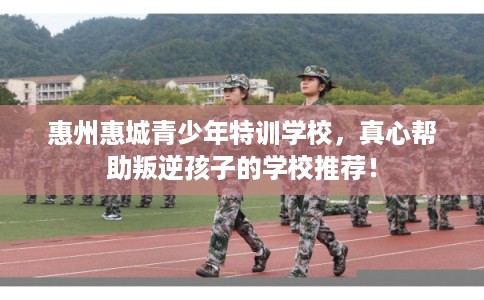 惠州惠城青少年特训学校,真心帮助叛逆孩子的学校推荐! 惠州惠城青少年特训学校,真心帮助叛逆孩子的学校推荐!