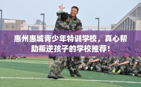 惠州惠城青少年特训学校，真心帮助叛逆孩子的学校推荐！