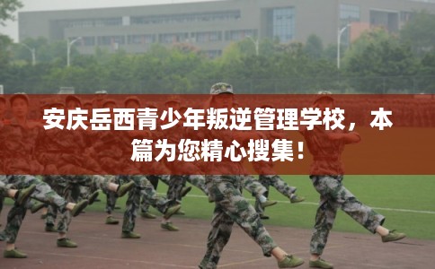 安庆岳西青少年叛逆管理学校，本篇为您精心搜集！