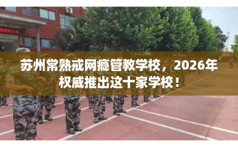 苏州常熟戒网瘾管教学校，2026年权威推出这十家学校！