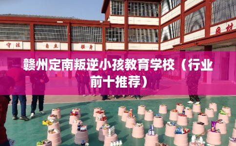 赣州定南叛逆小孩教育学校（行业前十推荐）