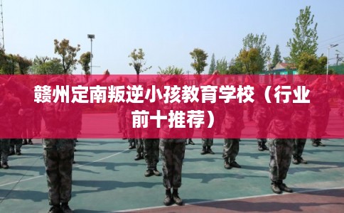 赣州定南叛逆小孩教育学校（行业前十推荐）