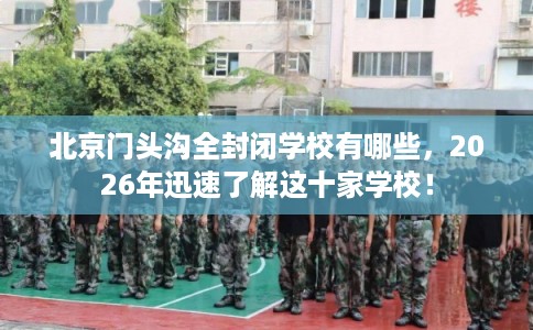 北京门头沟全封闭学校有哪些，2026年迅速了解这十家学校！