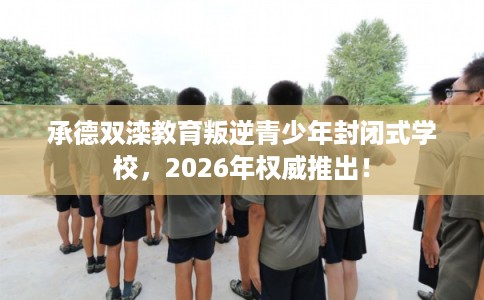 承德双滦教育叛逆青少年封闭式学校，2026年权威推出！