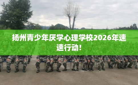 扬州青少年厌学心理学校2026年速速行动!