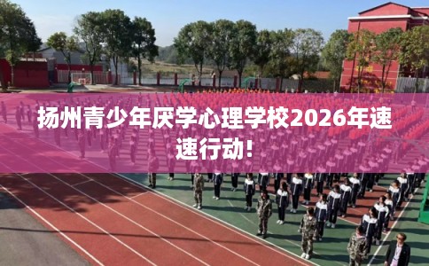 扬州青少年厌学心理学校2026年速速行动!