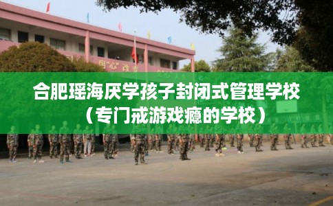合肥瑶海厌学孩子封闭式管理学校(专门戒游戏瘾的学校) 合肥瑶海厌学孩子封闭式管理学校(专门戒游戏瘾的学校)