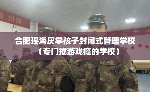 合肥瑶海厌学孩子封闭式管理学校（专门戒游戏瘾的学校）