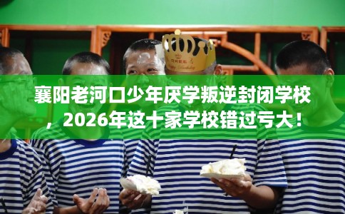 襄阳老河口少年厌学叛逆封闭学校，2026年这十家学校错过亏大！