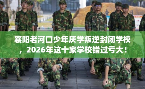 襄阳老河口少年厌学叛逆封闭学校，2026年这十家学校错过亏大！