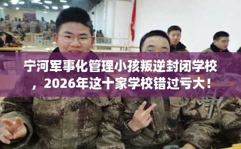 宁河军事化管理小孩叛逆封闭学校，2026年这十家学校错过亏大！