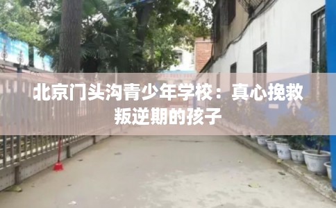 北京门头沟青少年学校：真心挽救叛逆期的孩子