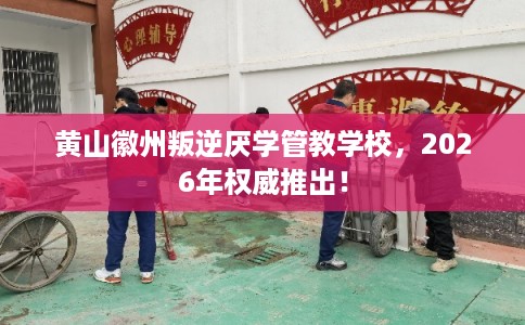 黄山徽州叛逆厌学管教学校,2026年权威推出! 黄山徽州叛逆厌学管教学校,2026年权威推出!